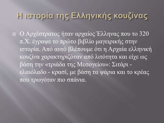  Ο Αρχέστρατος ήταν αρχαίος Έλληνας που το 320
π.Χ. έγραψε το πρώτο βιβλίο μαγειρικής στην
ιστορία. Από αυτό βλέπουμε ότι η Αρχαία ελληνική
κουζίνα χαρακτηριζόταν από λιτότητα και είχε ως
βάση την «τριάδα της Μεσογείου»: Σιτάρι -
ελαιόλαδο - κρασί, με βάση τα ψάρια και το κρέας
που τρωγόταν πιο σπάνια.
 