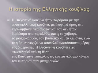  Η Βυζαντινή κουζίνα ήταν παρόμοια με την
αρχαιοελληνική κουζίνα, με διαφορά όμως ότι
περιλαμβάνει νέα συστατικά που δεν ήταν
διαθέσιμα στο παρελθόν, όπως το χαβιάρι,
το μοσχοκάρυδο, τον βασιλικό και τα λεμόνια, ενώ
το ψάρι συνεχίζει να αποτελεί αναπόσπαστο μέρος
της διατροφής. Η Βυζαντινή κουζίνα είχε
επωφεληθεί από τη θέση
της Κωνσταντινούπολης ως ένα παγκόσμιο κέντρο
του εμπορίου των μπαχαρικών.
 