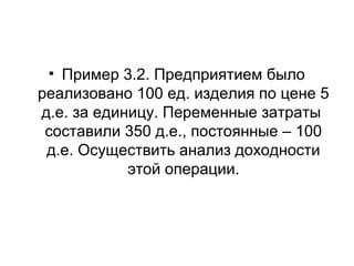 • Пример 3.2. Предприятием было
реализовано 100 ед. изделия по цене 5
д.е. за единицу. Переменные затраты
составили 350 д.е., постоянные – 100
д.е. Осуществить анализ доходности
этой операции.
 