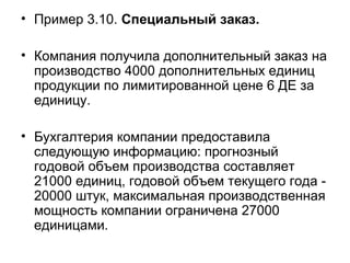 • Пример 3.10. Специальный заказ.
• Компания получила дополнительный заказ на
производство 4000 дополнительных единиц
продукции по лимитированной цене 6 ДЕ за
единицу.
• Бухгалтерия компании предоставила
следующую информацию: прогнозный
годовой объем производства составляет
21000 единиц, годовой объем текущего года -
20000 штук, максимальная производственная
мощность компании ограничена 27000
единицами.
 