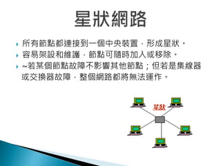  所有節點都連接到一個中央裝置，形成星狀。
 容易架設和維護，節點可隨時加入或移除。
 ~若某個節點故障不影響其他節點；但若是集線器
或交換器故障，整個網路都將無法運作。
 