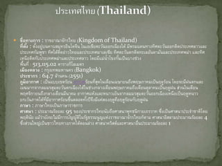  ชื่อทางการ : ราชอาณาจักรไทย (Kingdom of Thailand)
ที่ตั้ง : ตั้งอยู่บนคาบสมุทรอินโดจีน ในเอเชียตะวันออกเฉียงใต้ มีพรมแดนทางทิศตะวันออกติดประเทศลาวและ
ประเทศกัมพูชา ทิศใต้ติดอ่าวไทยและประเทศมา๶ลเซีย ทิศตะวันตกติดทะเลอันดามันและประเทศพม่า และทิศ
เหนือติดกับประเทศพม่าและประเทศลาว โดยมีแม่น้าโขงกั้นเป็นบางช่วง
พื้นที่ : 513,115.02 ตารางกิโลเมตร
เมืองหลวง : กรุงเทพมหานคร (Bangkok)
ประชากร : 64.7 ล้านคน (2551)
ภูมิอากาศ : เป็นแบบเขตร้อน อากาศร้อนที่สุดในเดือนเมษายนถึงพฤษภาคมเป็นฤดูร้อน โดยจะมีฝนตกและ
เมฆมากจากลมมรสุมตะวันตกเฉียงใต้ในช่วงกลางเดือนพฤษภาคมถึงเดือนตุลาคมเป็นฤดูฝน ส่วนในเดือน
พฤศจิกายนถึงกลางเดือนมีนาคม อากาศแห้งและหนาวเย็นจากลมมรสุมตะวันออกเฉียงเหนือเป็นฤดูหนาว
ยกเว้นภาคใต้ที่มีอากาศร้อนชื้นตลอดทั้งปีจึงมีแค่สองฤดูคือฤดูร้อนกับฤดูฝน
ภาษา : ภาษาไทยเป็นภาษาราชการ
ศาสนา : ประมาณร้อยละ 95 ของประชากรไทยนับถือศาสนาพุทธนิกายเถรวาท ซึ่งเป็นศาสนาประจาชาติโดย
พฤตินัย แม้ว่ายังจะไม่มีการบัญญัติในรัฐธรรมนูญแห่งราชอาณาจักรไทยก็ตาม ศาสนาอิสลามประมาณร้อยละ 4
ซึ่งส่วนใหญ่เป็นชาวไทยทางภาคใต้ตอนล่าง ศาสนาคริสต์และศาสนาอื่นประมาณร้อยละ 1
 