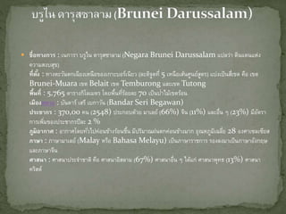  ชื่อทางการ : เนการา บรูไน ดารุสซาลาม (Negara Brunei Darussalam แปลว่า ดินแดนแห่ง
ความสงบสุข)
ที่ตั้ง : ทางตะวันตกเฉียงเหนือของเกาะบอร์เนียว (ละติจูดที่ 5 เหนือเส้นศูนย์สูตร) แบ่งเป็นสี่เขต คือ เขต
Brunei-Muara เขต Belait เขต Temburong และเขต Tutong
พื้นที่ : 5,765 ตารางกิโลเมตร โดยพื้นที่ร้อยละ 70 เป็นป่าไม้เขตร้อน
เมืองหลวง : บันดาร์ เสรี เบกาวัน (Bandar Seri Begawan)
ประชากร : 370,00 คน (2548) ประกอบด้วย มาเลย์ (66%) จีน (11%) และอื่น ๆ (23%) มีอัตรา
การเพิ่มของประชากรปีละ 2 %
ภูมิอากาศ : อากาศโดยทั่วไปค่อนข้างร้อนชื้น มีปริมาณฝนตกค่อนข้างมาก อุณหภูมิเฉลี่ย 28 องศาเซลเซียส
ภาษา : ภาษามาเลย์ (Malay หรือ Bahasa Melayu) เป็นภาษาราชการ รองลงมาเป็นภาษาอังกฤษ
และภาษาจีน
ศาสนา : ศาสนาประจาชาติ คือ ศาสนาอิสลาม (67%) ศาสนาอื่น ๆ ได้แก่ ศาสนาพุทธ (13%) ศาสนา
คริสต์
 
