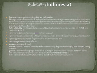  ชื่อทางการ : สาธารณรัฐอินโดนีเซีย (Republic of Indonesia)
ที่ตั้ง : อยู่ในภูมิภาคเอเชียตะวันออกเฉียงใต้ โดยตั้งอยู่บนเส้นทางเชื่อมต่อระหว่างมหาสมุทรแปซิฟิกกับมหาสมุทรอินเดีย และเป็นสะพาน
เชื่อมระหว่างทวีปเอเชียกับออสเตรเลีย ทาให้อินโดนีเซียสามารถควบคุมเส้นทางการติดต่อระหว่างมหาสมุทรทั้งสอง ผ่านช่องแคบที่สาคัญ
ต่างๆ เช่น ช่องแคบมะละกา ช่องแคบซุนดา และช่องแคบล็อมบอก ซึ่งเป็นเส้นทางขนส่งน้ามันจากตะวันออกกลางมายังประเทศในภูมิภาค
เอเชียตะวันออกเฉียงใต้และเอเชียตะวันออก
พื้นที่ : 1,890,754 ตารางกิโลเมตร เป็นประเทศหมู่เกาะที่มีขนาดใหญ่ที่สุดในโลก ประกอบด้วยเกาะใหญ่น้อย กว่า 17,508 เกาะ
รวมอยู่ในพื้นที่ 4 ส่วน คือ
 หมู่เกาะซุนดาใหญ่ ประกอบด้วย เกาะชวา สุมาตรา บอร์เนียว และสุลาเวสี
 หมู่เกาะซุนดาน้อย ประกอบด้วยเกาะเล็ก ๆ ที่ตั้งอยู่ทางตะวันออกของเกาะชวา มีเกาะบาหลี ลอมบอก ซุมบาวา ซุมบา ฟอลเรส และติมอร์
 หมู่เกาะมาลุกุ หรือ หมู่เกาะเครื่องเทศ ตั้งอยู่ระหว่างสุลาเวสี กับอิเรียนจายาบนเกาะ นิวกีนี
 อีเรียนจายา อยู่ทางทิศตะวันตกของปาปัวนิวกินี
 เมืองหลวง : จาการ์ตา (Jakarta)
ประชากร : ประมาณ 220 ล้านคน ประกอบด้วย ชนพื้นเมืองหลากหลายกลุ่ม ซึ่งพูดภาษาต่างกันกว่า 583 ภาษา ร้อยละ 61 อาศัยอยู่
บนเกาะชวา
ภูมิอากาศ : มีอากาศร้อนชื้นแบบศูนย์สูตร ประกอบด้วย 2 ฤดู คือ ฤดูแล้ง (พฤษภาคม-ตุลาคม) และ ฤดูฝน (พฤศจิกายน-เมษายน)
ภาษา : ภาษาราชการและภาษาประจาชาติ ได้แก่ ภาษาอินโดนีเซีย หรือ Bahasa Indonesia
ศาสนา : ชาวอินโดนีเซียร้อยละ 87 นับถือศาสนาอิสลาม ร้อยละ 6 นับถือศาสนาคริสต์นิกายโปรแตสแตนท์
 