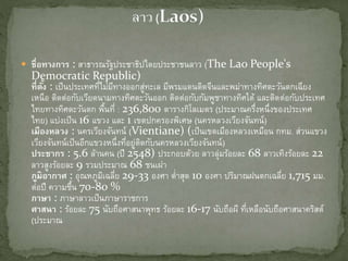  ชื่อทางการ : สาธารณรัฐประชาธิปไตยประชาชนลาว (The Lao People's
Democratic Republic)
ที่ตั้ง : เป็นประเทศที่ไม่มีทางออกสู่ทะเล มีพรมแดนติดจีนและพม่าทางทิศตะวันตกเฉียง
เหนือ ติดต่อกับ๶วียดȨมทางทิศตะวันออก ติดต่อกับกัมพูชาทางทิศใต้ และติดต่อกับประเทศ
ไทยทางทิศตะวันตก พื้นที่ : 236,800 ตารางกิโลเมตร (ประมาณครึ่งหนึ่งของประเทศ
ไทย) แบ่งเป็น 16 แขวง และ 1 เขตปกครองพิเศษ (นครหลวงเวียงจันทน์)
เมืองหลวง : นครเวียงจันทน์ (Vientiane) (เป็นเขตเมืองหลวงเหมือน กทม. ส่วนแขวง
เวียงจันทน์เป็นอีกแขวงหนึ่งที่อยู่ติดกับนครหลวงเวียงจันทน์)
ประชากร : 5.6 ล้านคน (ปี 2548) ประกอบด้วย ลาวลุ่มร้อยละ 68 ลาวเทิงร้อยละ 22
ลาวสูงร้อยละ 9 รวมประมาณ 68 ชนเผ่า
ภูมิอากาศ : อุณหภูมิเฉลี่ย 29-33 องศา ต่าสุด 10 องศา ปริมาณฝนตกเฉลี่ย 1,715 มม.
ต่อปี ความชื้น 70-80 %
ภาษา : ภาษาลาวเป็นภาษาราชการ
ศาสนา : ร้อยละ 75 นับถือศาสนาพุทธ ร้อยละ 16-17 นับถือผี ที่เหลือนับถือศาสนาคริสต์
(ประมาณ
 