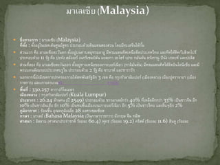  ชื่อทางการ : มาเลเซีย (Malaysia)
ที่ตั้ง : ตั้งอยู่ในเขตเส้นศูนย์สูตร ประกอบด้วยดินแดนสองส่วน โดยมีทะเลจีนใต้กั้น
 ส่วนแรก คือ มาเลเซียตะวันตก ตั้งอยู่บนคาบสมุทรมลายู มีพรมแดนทิศเหนือติดประเทศไทย และทิศใต้ติดกับสิงคโปร์
ประกอบด้วย 11 รัฐ คือ ปะหัง สลังงอร์ เนกรีเซมบิลัน มะละกา ยะโฮร์ เประ กลันตัน ตรังกานู ปีนัง เกดะห์ และปะลิส
 ส่วนที่สอง คือ มาเลเซียตะวันออก ตั้งอยู่ทางเหนือของเกาะบอร์เนียว (กาลิมันตัน) มีพรมแดนทิศใต้ติดอินโดนีเซีย และมี
พรมแดนล้อมรอบประเทศบรูไน ประกอบด้วย 2 รัฐ คือ ซาบาห์ และซาราวัก
 นอกจากนี้ยังมีเขตการปกครองภายใต้สหพันธรัฐอีก 3 เขต คือ กรุงกัวลาลัมเปอร์ (เมืองหลวง) เมืองปุตราจายา (เมือง
ราชการ) และเกาะลาบวน#2. สารบัญ
 พื้นที่ : 330,257 ตารางกิโลเมตร
เมืองหลวง : กรุงกัวลาลัมเปอร์ (Kuala Lumpur)
ประชากร : 26.24 ล้านคน (ปี 2549) ประกอบด้วย ชาวมาเลย์กว่า 40% ที่เหลืออีกกว่า 33% เป็นชาวจีน อีก
10% เป็นชาวอินเดีย อีก 10% เป็นชนพื้นเมืองบนเกาะบอร์เนียว อีก 5% เป็นชาวไทย และอื่นๆอีก 2%
ภูมิอากาศ : ร้อนชื้น อุณหภูมิเฉลี่ย 28 องศาเซลเซียส
ภาษา : มาเลย์ (Bahasa Malaysia เป็นภาษาราชการ) อังกฤษ จีน ทมิฬ
ศาสนา : อิสลาม (ศาสนาประจาชาติ ร้อยละ 60.4) พุทธ (ร้อยละ 19.2) คริสต์ (ร้อยละ 11.6) ฮินดู (ร้อยละ
 