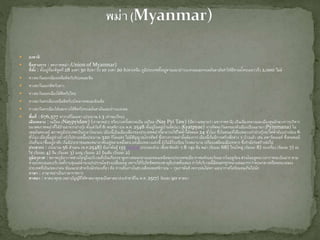  ธงชาติ
 ชื่อทางการ : สหภาพพม่า (Union of Myanmar)
ที่ตั้ง : ตั้งอยู่ที่ละติจูดที่ 28 องศา 30 ลิปดา ถึง 10 องศา 20 ลิปดาเหนือ ภูมิประเทศตั้งอยู่ตามแนวอ่าวเบงกอลและทะเลอันดามันทาให้มีชายฝั่งทะเลยาวถึง 2,000 ไมล์
 ทางตะวันออกเฉียงเหนือติดกับทิเบตและจีน
 ทางตะวันออกติดกับลาว
 ทางตะวันออกเฉียงใต้ติดกับไทย
 ทางตะวันตกเฉียงเหนือติดกับบังคลาเทศและอินเดีย
 ทางตะวันตกเฉียงใต้และทางใต้ติดกับทะเลอันดามันและอ่าวเบงกอล
 พื้นที่ : 676,577 ตารางกิโลเมตร (ประมาณ 1.3 เท่าของไทย)
เมืองหลวง : เนปีดอ (Naypyidaw) (ภาษาพม่า) หรือบางครั้งสะกดเป็น เนปีตอ (Nay Pyi Taw) (มีความหมายว่า มหาราชธานี) เป็นเมืองหลวงและเมืองศูนย์กลางการบริหาร
ของสหภาพพม่าที่ได้ย้ายมาจากย่างกุ้ง ตั้งแต่วันที่ 6 พฤศจิกายน พ.ศ. 2548 ตั้งอยู่ในหมู่บ้านจัตปแว (Kyatpyae) ทางทิศตะวันตกของตัวเมืองเปียนมานา (Pyinmana) ใน
เขตมัณฑะเลย์ สภาพภูมิประเทศเป็นภูเขาโดยรอบ เมืองนี้เป็นเมืองเดียวของประเทศพม่าที่สามารถใช้ไฟฟ้าได้ตลอด 24 ชั่วโมง ซึ่งในขณะที่เมืองหลวงเก่าย่างกุ้งจะไฟฟ้าดับอย่างน้อย 6
ชั่วโมง เมืองนี้อยู่ห่างย่างกุ้งไปทางเหนือประมาณ 320 กิโลเมตร ไม่มีสัญญาณโทรศัพท์ ซึ่งทางการพม่านั้นต้องการ เมืองนี้เริ่มมีการสร้างสิ่งต่าง ๆ บ้างแล้ว เช่น อพาร์ตเมนท์ ซึ่งคนพอมี
เงินที่จะมาซื้ออยู่อาศัย เริ่มมีประชาชนอพยพมาอาศัยอยู่หลายหมื่นคน แต่เมืองหลวงแห่งนี้ ยังไม่มีโรงเรียน โรงพยาบาล เปรียบเสมือนเมืองทหาร ซึ่งกาลังก่อสร้างต่อไป
ประชากร : ประมาณ 56 ล้านคน (พ.ศ.2548) มีเผ่าพันธุ์ 135 เผ่าพันธุ์ ประกอบด้วย เชื้อชาติหลัก ๆ 8 กลุ่ม คือ พม่า (ร้อยละ 68) ไทยใหญ่ (ร้อยละ 8) กะเหรี่ยง (ร้อยละ 7) ยะ
ไข่ (ร้อยละ 4) จีน (ร้อยละ 3) มอญ (ร้อยละ 2) อินเดีย (ร้อยละ 2)
ภูมิอากาศ : สภาพภูมิอากาศส่วนใหญ่ในบริเวณที่เป็นเทือกเขาสูงทางตอนกลางและตอนเหนือของประเทศจะมีอากาศแห้งและร้อนมากในฤดูร้อน ส่วนในฤดูหนาวอากาศจะเย็นมาก ตาม
ชายฝั่งทะเลและบริเวณที่ราบลุ่มแม่น้าจะแปรปรวนในช่วงเปลี่ยนฤดู เพราะได้รับอิทธิพลของพายุดีเปรสชั่นเสมอ ทาให้บริเวณนี้มีฝนตกชุกหนาแน่นมากกว่าตอนกลางหรือตอนบนของ
ประเทศที่เป็นเขตเงาฝน ข้อแนะนาสาหรับนักท่องเที่ยว คือ ควรเดินทางในช่วงเดือนพฤศจิกายน – กุมภาพันธ์ เพราะฝนไม่ตก และอากาศไม่ร้อนจนเกินไปนัก
ภาษา : ภาษาพม่าเป็นภาษาราชการ
ศาสนา : ศาสนาพุทธ (พม่าบัญญัติให้ศาสนาพุทธเป็นศาสนาประจาชาติใน พ.ศ. 2517) ร้อยละ 90 ศาสนา
 