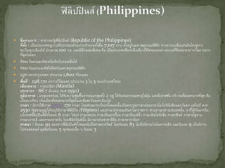  ชื่อทางการ : สาธารณรัฐฟิลิปปินส์ (Republic of the Philippines)
ที่ตั้ง : เป็นประเทศหมู่เกาะที่ประกอบด้วยเกาะจานวนทั้งสิ้น 7,107 เกาะ ตั้งอยู่ในมหาสมุทรแปซิฟิก ห่างจากเอเชียแผ่นดินใหญ่ทาง
ตะวันออกเฉียงใต้ ประมาณ 100 กม. และมีลักษณะพิเศษ คือ เป็นประเทศเพียงหนึ่งเดียวที่มีพรมแดนทางทะเลที่ติดต่อระหว่างกันยาวมาก
ที่สุดในโลก
 ทิศตะวันตกและทิศเหนือติดกับทะเลจีนใต้
 ทิศตะวันออกและทิศใต้ติดกับมหาสมุทรแปซิฟิก
 อยู่ห่างจากกรุงเทพฯ ประมาณ 1,800 กิโลเมตร
 พื้นที่ : 298,170 ตารางกิโลเมตร (ประมาณ 3 ใน 5 ของประเทศไทย)
เมืองหลวง : กรุงมะนิลา (Manila)
ประชากร : 88.7 ล้านคน (พ.ศ.2550)
ภูมิอากาศ : มรสุมเขตร้อน ได้รับความชุ่มชื้นจากลมมรสุมทั้ง 2 ฤดู ได้รับฝนจากลมพายุไต้ฝุ่น และดีเปรสชั่น บริเวณที่ฝนตกมากที่สุด คือ
เมืองบาเกียว เป็นเมืองที่ฝนตกมากที่สุดในเอเชียตะวันออกเฉียงใต้
ภาษา : มีการใช้ภาษามากกว่า 170 ภาษา โดยส่วนมากเกือบทั้งหมดนั้นเป็นตระกูลภาษาย่อยมาลาโย-โปลินีเซียนตะวันตก แต่ในปี พ.ศ.
2530 รัฐธรรมนูญได้ระบุให้ภาษาฟิลิปิโน (Filipino) และภาษาอังกฤษเป็นภาษาราชการ ส่วนภาษาต่างประเทศอื่น ๆ ที่ใช้กันมากใน
ประเทศฟิลิปปินส์มีทั้งหมด 8 ภาษา ได้แก่ ภาษาสเปน ภาษาจีนฮกเกี้ยน ภาษาจีนแต้จิ๋ว ภาษาอินโดนีเซีย ภาษาซินด์ ภาษาปัญจาบ
ภาษาเกาหลี และภาษาอาหรับ โดยฟิลิปปินส์นั้น มีภาษาประจาชาติคือ ภาษาตากาล็อก
ศาสนา : ร้อยละ 92 ของชาวฟิลิปปินส์ทั้งหมดนับถือศาสนาคริสต์ โดยร้อยละ 83 นับถือนิกายโรมันคาทอลิก และร้อยละ 9 เป็นนิกาย
โปรเตสแตนต์ มุสลิมร้อยละ 5 พุทธและอื่น ๆ ร้อยละ 3
 