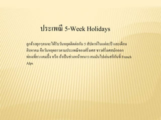 ประเพณี 5-Week Holidays
ลูกจ้างทุกๆคนจะได้รับวันหยุดติดต่อกัน 5 สัปดาห์ในแต่ละปี และเดือน
สิงหาคม คือวันหยุดยาวตามประเพณีของฝรั่งเศส ชาวฝรั่งเศสมักออก
ท่องเที่ยว แคมปิ้ง หรือ ถ้าเป็นช่วงหน้าหนาว คนมันไปเล่นสกีกันที่ French
Alps
 