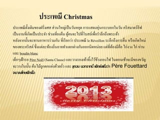 ประเพณี Christmas
ประเพณีดั้งเดิมของฝรั่งเศส ส่วนใหญ่เป็นวันหยุด การแสดงหุ่นกระบอกในวัน คริสมาตร์อีฟ
เป็นงานที่เกิดเป็นประจา ช่วงเที่ยงคืน ผู้คนจะไปที่โบสถ์เพื่อราลึกถึงพระเจ้า
หลังจากนั้นจะทานอาหารร่วมกัน ที่เรียกว่า ประเพณี le Réveillon ระลึกถึงการตื่น หรือเกิดใหม่
ของพระคริสต์ซึ่งแต่ละท้องถิ่นอาจทาแตกต่างกันออกนิดหน่อย แต่ที่ต้องมีคือ ไก่งวง ไก่ ห่าน
และ boudin blanc
เด็กๆเฝ้ารอ Père Noël (Santa Clause) และวางรองเท้าทิ้งไว้ข้างกองไฟ ในตอนเช้าจะมีของขวัญ
จะวางในนั้น ต้นไม้ถูกตกแต่งด้วยถั่ว และ ลูกอม นอกจากนี้ เด็กยังเชื่อว่า Père Fouettard
จะมาลงโทษเด็กดื้อ
 