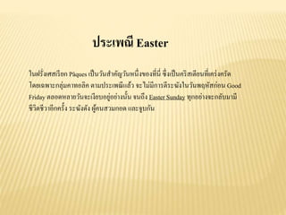 ประเพณี Easter
ในฝรั่งเศสเรียก Pâques เป็นวันสาคัญวันหนึ่งของที่นี่ ซึ่งเป็นคริสเตียนที่เคร่งครัด
โดยเฉพาะกลุ่มคาทอลิค ตามประเพณีแล้ว จะไม่มีการตีระฆังในวันพฤหัสก่อน Good
Friday ตลอดหลายวันจะเงียบอยู่อย่างนั้น จนถึง Easter Sunday ทุกอย่างจะกลับมามี
ชีวิตชีวาอีกครั้ง ระฆังดัง ผู้คนสวมกอด และจูบกัน
 