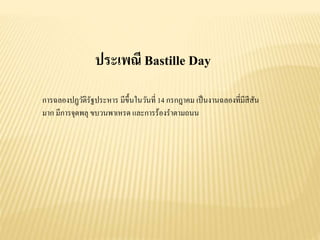 ประเพณี Bastille Day
การฉลองปฏฺวัติรัฐประหาร มีขึ้นในวันที่ 14 กรกฎาคม เป็นงานฉลองที่มีสีสัน
มาก มีการจุดพลุ ขบวนพาเหรด และการร้องราตามถนน
 
