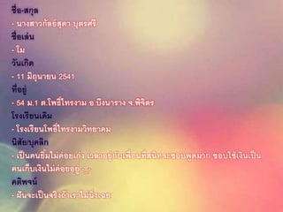 ชื่อ-สกุล
- นางสาวกัลย์สุดา บุตรศรี
ชื่อเล่น
- โม
วันเกิด
- 11 มิถุนายน 2541
ที่อยู่
- 54 ม.1 ต.โพธิ์ไทรงาม อ.บึงนาราง จ.พิจิตร
โรงเรียนเดิม
- โรงเรียนโพธิ์ไทรงามวิทยาคม
นิสัย/บุคลิก
- เป็นคนยิ้มไม่ค่อยเก่ง เวลาอยู่กับเพื่อนที่สนิทจะชอบพูดมาก ชอบใช้เงินเป็น
คนเก็บเงินไม่ค่อยอยู่ -_-
คติพจน์
- ฝันจะเป็นจริงถ้าเราไม่นิ่งเฉย
 