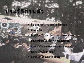 ประวัติส่วนตัว
• ชื่อ นาย นะโม นามสกุล ร่มจาปา
• ชื่อเล่น โม
• ที่อยู่ปัจจุบัน 2/1 หมู่ 1 ตาบลพนมเศษ
อาเภอท่าตะโก จังหวัด นครสวรรค์
• นิสัย ร่าเริง ชอบพูดคุย ชอบเล่นดนตรี
และสนใจเรื่องรถยนต์
• คติประจาใจ ดนตรีคือชีวิต
 