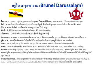 ชื่อทางการ : เนการา บรูไน ดารุสซาลาม (Negara Brunei Darussalam แปลว่า ดินแดนแห่งความสงบสุข)
ที่ตั้ง : ทางตะวันตกเฉียงเหนือของเกาะบอร์เนียว (ละติจูดที่ 5 เหนือเส้นศูนย์สูตร) แบ่งเป็นสี่เขต คือ เขต Brunei-
Muara เขต Belait เขต Temburong และเขต Tutong
พื้นที่ : 5,765 ตารางกิโลเมตร โดยพื้นที่ร้อยละ 70 เป็นป่าไม้เขตร้อน
เมืองหลวง : บันดาร์ เสรี เบกาวัน (Bandar Seri Begawan)
ประชากร : 370,00 คน (2548) ประกอบด้วย มาเลย์ (66%) จีน (11%) และอื่น ๆ (23%) มีอัตราการเพิ่มของประชากรปีละ 2 %
ภูมิอากาศ : อากาศโดยทั่วไปค่อนข้างร้อนชื้น มีปริมาณฝนตกค่อนข้างมาก อุณหภูมิเฉลี่ย 28 องศาเซลเซียส
ภาษา : ภาษามาเลย์ (Malay หรือ Bahasa Melayu) เป็นภาษาราชการ รองลงมาเป็นภาษาอังกฤษและภาษาจีน
ศาสนา : ศาสนาประจาชาติ คือ ศาสนาอิสลาม (67%) ศาสนาอื่น ๆ ได้แก่ ศาสนาพุทธ (13%) ศาสนาคริสต์ (10%) และฮินดู
สกุลเงิน : ดอลลาร์บรูไน (Brunei Dollar : BND) อัตราแลกเปลี่ยนประมาณ (ซื้อ) 22.9 บาท/ 1 ดอลลาร์บรูไน (ขาย) 23.5 บาท/ 1
ดอลลาร์บรูไน (มกราคม 2552) (ค่าเงินบรูไนมีความมั่นคงและใช้อัตราแลกเปลี่ยนเดียวกับเงินสิงคโปร์ และสามารถใช้เงินสิงคโปร์ในบรูไนได้
บรูไนได้ทั่วไป)
ระบอบการปกครอง : สมบูรณาญาสิทธิราชย์ โดยมีสมเด็จพระราชาธิบดีฮัจญี ฮัสซานัลโบลเกียห์ มูอิซซัดดิน วัดเดาละห์ (His Majesty
Sultan Haji Hassanal Bolkiah Mu’izzaddin Waddaulah) ทรงเป็นองค์พระประมุขของประเทศตั้งแต่วันที่ 5 ตุลาคม 2510
 