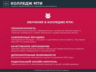 ТЕХНОЛОГИЧНОСТЬ
Применение дистанционных образовательных технологий экономит время и
позволяет развиваться в любой творческой и профессиональной области
СОВРЕМЕННЫЕ МЕТОДИКИ
Преподаватели Колледжа – эксперты с многолетним опытом работы. Регулярная
практика по специальности
КАЧЕСТВЕННОЕ ОБРАЗОВАНИЕ
Практико-ориентированные знания и навыки для профессионального развития.
Широкий выбор направлений и специальностей
ДОПОЛНИТЕЛЬНЫЕ ВОЗМОЖНОСТИ
Бесплатное изучение иностранных языков по программе МТИ Lingvo
РОДИТЕЛЬСКИЙ ОНЛАЙН-КОНТРОЛЬ
Удаленный доступ к расписаниям занятий и сессий, онлайн-дневник
ОБУЧЕНИЕ В КОЛЛЕДЖЕ МТИ:
+7 (495) 648-62-26, 8 800 700 33 03, http://mti-college.ru/
 