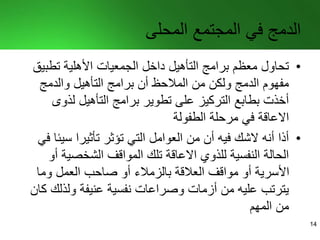 ‫المحلى‬ ‫المجتمع‬ ‫في‬ ‫الدمج‬
•‫تطب‬ ‫األهلية‬ ‫الجمعيات‬ ‫داخل‬ ‫التأهيل‬ ‫برامج‬ ‫معظم‬ ‫تحاول‬‫يق‬
‫والدمج‬ ‫التأهيل‬ ‫برامج‬ ‫أن‬ ‫المالحظ‬ ‫من‬ ‫ولكن‬ ‫الدمج‬ ‫مفهوم‬
‫لذوى‬ ‫التأهيل‬ ‫برامج‬ ‫تطوير‬ ‫على‬ ‫التركيز‬ ‫بطابع‬ ‫أخذت‬
‫الطفولة‬ ‫مرحلة‬ ‫في‬ ‫االعاقة‬
•‫سي‬ ‫تأثيرا‬ ‫تؤثر‬ ‫التي‬ ‫العوامل‬ ‫من‬ ‫أن‬ ‫فيه‬ ‫الشك‬ ‫أنه‬ ‫أذا‬‫في‬ ‫ئا‬
‫الشخصية‬ ‫المواقف‬ ‫تلك‬ ‫االعاقة‬ ‫للذوي‬ ‫النفسية‬ ‫الحالة‬‫أو‬
‫وما‬ ‫العمل‬ ‫صاحب‬ ‫أو‬ ‫بالزمالء‬ ‫العالقة‬ ‫مواقف‬ ‫أو‬ ‫األسرية‬
‫ولذلك‬ ‫عنيفة‬ ‫نفسية‬ ‫وصراعات‬ ‫أزمات‬ ‫من‬ ‫عليه‬ ‫يترتب‬‫كان‬
‫المهم‬ ‫من‬
14
 
