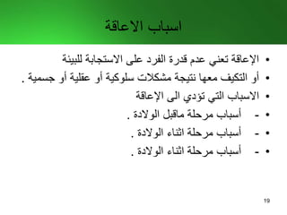 ‫االعاقة‬ ‫اسباب‬
•‫للبيئة‬ ‫االستجابة‬ ‫على‬ ‫الفرد‬ ‫قدرة‬ ‫عدم‬ ‫تعني‬ ‫اإلعاقة‬
•‫ج‬ ‫أو‬ ‫عقلية‬ ‫أو‬ ‫سلوكية‬ ‫مشكالت‬ ‫نتيجة‬ ‫معها‬ ‫التكيف‬ ‫أو‬‫سمية‬.
•‫اإلعاقة‬ ‫الى‬ ‫تؤدي‬ ‫التي‬ ‫االسباب‬
•-‫مرحلة‬ ‫أسباب‬‫ماقبل‬‫الوالدة‬.
•-‫الوالدة‬ ‫اثناء‬ ‫مرحلة‬ ‫أسباب‬.
•-‫الوالدة‬ ‫اثناء‬ ‫مرحلة‬ ‫أسباب‬.
19
 