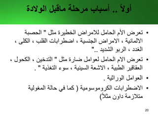 ً‫ال‬‫أو‬..‫مرحلة‬ ‫أسباب‬‫ماقبل‬‫الوالدة‬
•‫تعرض‬‫الحامل‬ ‫األم‬‫لالمراض‬‫مثل‬ ‫الخطيرة‬"‫الحصبة‬
‫الكل‬ ، ‫القلب‬ ‫اضطرابات‬ ، ‫الجنسية‬ ‫االمراض‬ ، ‫االلمانية‬، ‫ى‬
‫الشديد‬ ‫الربو‬ ، ‫الغدد‬"..
•‫مثل‬ ‫ضارة‬ ‫لعوامل‬ ‫الحامل‬ ‫االم‬ ‫تعرض‬"‫الكحو‬ ، ‫التدخين‬، ‫ل‬
‫التغذية‬ ‫سوء‬ ، ‫السينية‬ ‫االشعة‬ ، ‫الطبية‬ ‫العقاقير‬".
•‫الوراثية‬ ‫العوامل‬.
•‫االضطرابات‬‫الكروموسومية‬(‫المغولية‬ ‫حالة‬ ‫في‬ ‫كما‬
ً‫ال‬‫مث‬ ‫داون‬ ‫متالزمة‬)
20
 