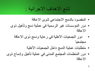 ‫االجرائية‬ ‫االهداف‬ ‫تابع‬:
•‫المقصود‬‫االعاقة‬ ‫لذوى‬ ‫االجتماعي‬ ‫بالدمج‬
•‫ذوى‬ ‫وتأهيل‬ ‫دمج‬ ‫عملية‬ ‫في‬ ‫الرسمية‬ ‫غير‬ ‫المؤسسات‬ ‫دور‬
‫االعاقة‬
•‫االعاقة‬ ‫ذوى‬ ‫ودمج‬ ‫رعاية‬ ‫في‬ ‫األهلية‬ ‫الجمعيات‬ ‫دور‬
‫مجتمعيا‬
•‫متطلبات‬‫األهلية‬ ‫الجمعيات‬ ‫داخل‬ ‫الدمج‬ ‫عملية‬
•‫المجتمع‬ ‫المنظمات‬ ‫دور‬‫المدنى‬‫ذو‬ ‫وإدماج‬ ‫تأهيل‬ ‫عملية‬ ‫في‬‫ى‬
‫االعاقة‬
5
 