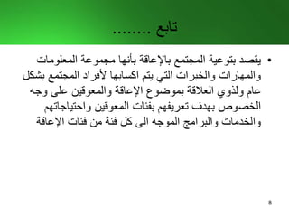‫تابع‬........
•‫المعلوما‬ ‫مجموعة‬ ‫بأنها‬ ‫باإلعاقة‬ ‫المجتمع‬ ‫بتوعية‬ ‫يقصد‬‫ت‬
‫المجتمع‬ ‫ألفراد‬ ‫اكسابها‬ ‫يتم‬ ‫التي‬ ‫والخبرات‬ ‫والمهارات‬‫بشكل‬
‫وجه‬ ‫على‬ ‫والمعوقين‬ ‫اإلعاقة‬ ‫بموضوع‬ ‫العالقة‬ ‫ولذوي‬ ‫عام‬
‫واحتياجا‬ ‫المعوقين‬ ‫بفئات‬ ‫تعريفهم‬ ‫بهدف‬ ‫الخصوص‬‫تهم‬
‫اإلعاقة‬ ‫فئات‬ ‫من‬ ‫فئة‬ ‫كل‬ ‫الى‬ ‫الموجه‬ ‫والبرامج‬ ‫والخدمات‬
8
 