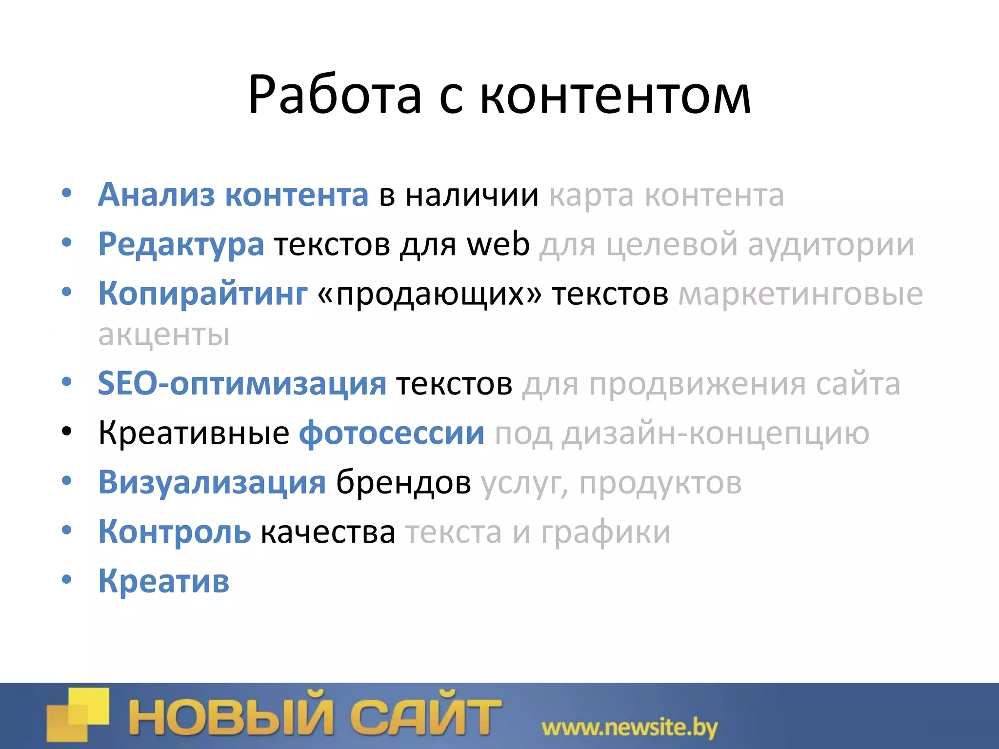Работа с контентом
• Анализ контента в наличии карта контента
• Редактура текстов для web для целевой аудитории
• Копирайтинг «продающих» текстов маркетинговые
акценты
• SEO-оптимизация текстов для продвижения сайта
• Креативные фотосессии под дизайн-концепцию
• Визуализация брендов услуг, продуктов
• Контроль качества текста и графики
• Креатив
 