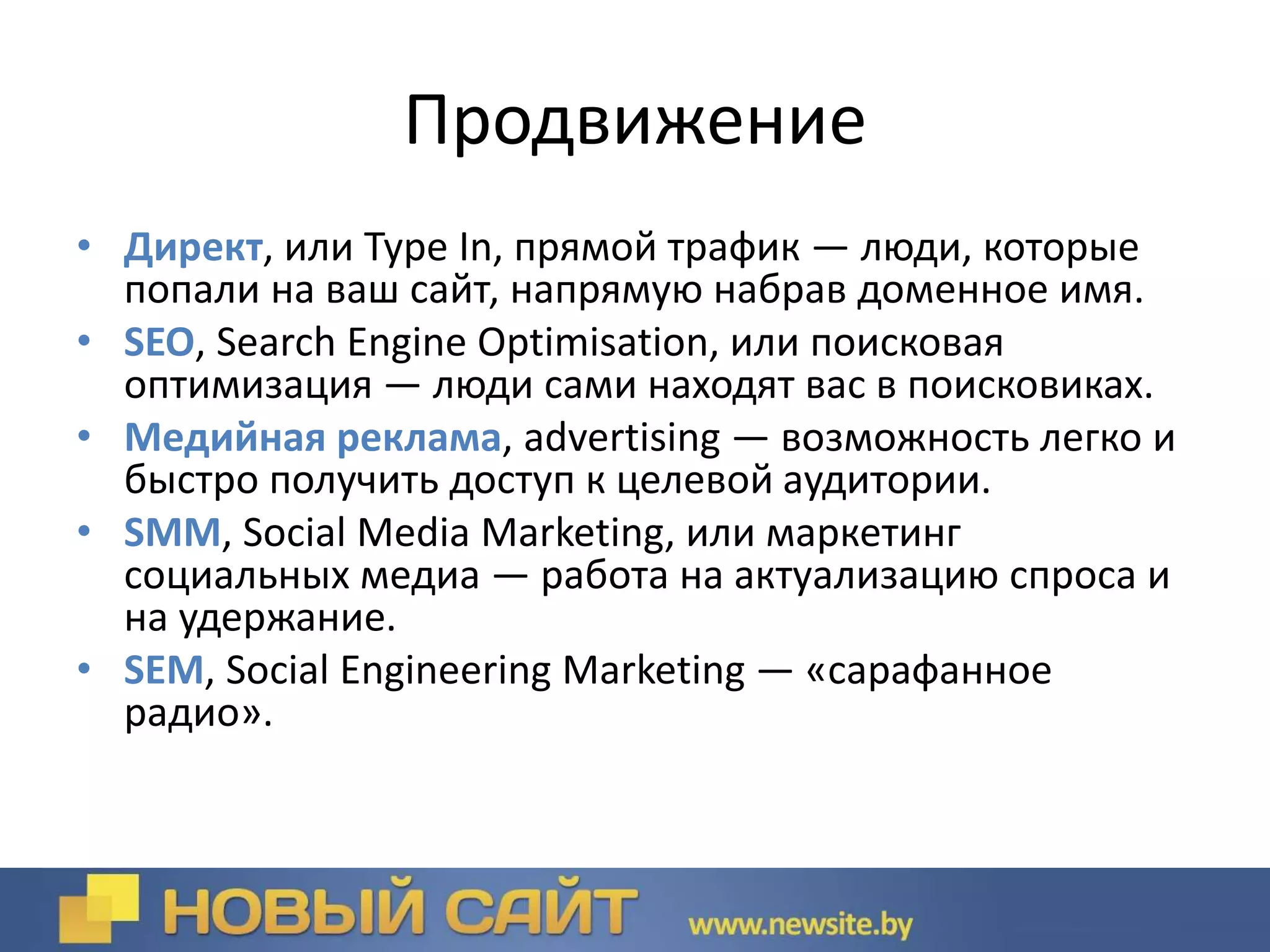 Продвижение
• Директ, или Type In, прямой трафик — люди, которые
попали на ваш сайт, напрямую набрав доменное имя.
• SEO, Search Engine Optimisation, или поисковая
оптимизация — люди сами находят вас в поисковиках.
• Медийная реклама, advertising — возможность легко и
быстро получить доступ к целевой аудитории.
• SMM, Social Media Marketing, или маркетинг
социальных медиа — работа на актуализацию спроса и
на удержание.
• SEM, Social Engineering Marketing — «сарафанное
радио».
 