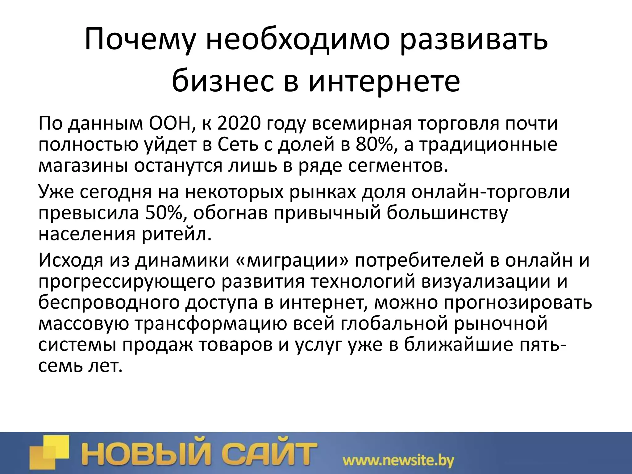 Почему необходимо развивать
бизнес в интернете
По данным ООН, к 2020 году всемирная торговля почти
полностью уйдет в Сеть с долей в 80%, а традиционные
магазины останутся лишь в ряде сегментов.
Уже сегодня на некоторых рынках доля онлайн-торговли
превысила 50%, обогнав привычный большинству
населения ритейл.
Исходя из динамики «миграции» потребителей в онлайн и
прогрессирующего развития технологий визуализации и
беспроводного доступа в интернет, можно прогнозировать
массовую трансформацию всей глобальной рыночной
системы продаж товаров и услуг уже в ближайшие пять-
семь лет.
 