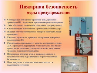 Пожарная безопасность
меры предупреждения
 Соблюдаются нормативно-правовые акты, правила и
требования ПБ, проводятся противопожарные мероприятия
 ДОУ обеспечено первичными средствами пожаротушения;
 Систематически выполняются требования Госпожнадзора
 Имеется система оповещения о пожаре и эвакуации людей
при пожаре
 Ежегодно проводится проверка содержания пожарного
водопровода и ПК
 Своевременно принимаются меры по устранению отказов
АПС; проводится перезарядка огнетушителей или ремонт
при падении давления в огнетушителе ниже допустимого
уровня по показаниям манометра;
 Произведена пропитка штор и коврового настила в
музыкальном зале и др. проведены меры по пожарной
безопасности;
 Пути эвакуации и запасные выходы находятся в
надлежащем состоянии
 