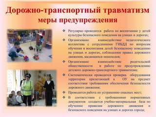 Дорожно-транспортный травматизм
меры предупреждения
 Регулярно проводится работа по воспитанию у детей
культуры безопасного поведения на улицах и дорогах;
 Организовано взаимодействие педагогического
коллектива с сотрудниками ГИБДД по вопросам
обучения и воспитания детей безопасному поведению
на улицах и дорогах, соблюдению правил дорожного
движения, касающихся пешеходов;
 Организовано взаимодействие родительской
общественности в работе по предупреждению
детского дорожно-транспортного травматизма;
 Систематически проводится проверка оборудования
территории прилегающей к ОУ на предмет
соответствия требованиям обеспечения безопасности
дорожного движения;
 Проводится работа по устранению опасных мест;
 В соответствии с требованиями нормативных
документов создается учебно-материальная база по
обучению правилам дорожного движения и
безопасного поведения на улицах и дорогах города;
 