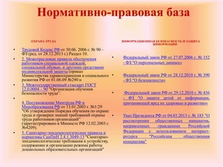 Нормативно-правовая база
ОХРАНА ТРУДА
• Трудовой Кодекс РФ от 30.06. 2006 г. № 90 –
ФЗ (ред. от 28.12.2013 г.) Раздел 10.
• 2. Межотраслевые правила обеспечения
работников специальной одеждой,
специальной обувью, и другими средствами
индивидуальной защиты (приказ
Министерства здравоохранения и социального
развития РФ от 01.06.09 №290 н
• 3. Межгосударственный стандарт ГОСТ
12.0.0004 – 90 "Организация обучения
безопасности труда”.
•
4. Постановление Минтруда РФ и
Минобразования РФ от 13.01.2003 г. №1/29
"Об утверждении Порядка обучения по охране
труда и проверки знаний требований охраны
труда работников организаций”
(зарегистрировано в Минюсте РФ 12.02.2003 г.
№4209).
• 5. Санитарно-эпидемиологические правила и
нормативы СанПиН 2.4.1.3049-13 "Санитарно-
эпидемиологические требования к устройству,
содержанию и организации режима работы
дошкольных образовательных организаций"
ИНФОРМАЦИОННАЯ БЕЗОПАСНОСТЬ И ЗАЩИТА
ИНФОРМАЦИИ
• Федеральный закон РФ от 27.07.2006 г. № 152
- ФЗ "О персональных данных«
• Федеральный закон РФ от 28.12.2010 г. № 390
- ФЗ "О безопасности«
• Федеральный закон РФ от 29.12.2010 г. № 436
- ФЗ "О защите детей от информации,
причиняющей вред их здоровью и развитию«
• Указ Президента РФ от 04.03.2013 г. № 183 "О
рассмотрении общественных инициатив,
направленных гражданами Российской
Федерации с использованием интернет-
ресурса "Российская общественная
инициатива"
 