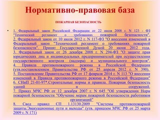 Нормативно-правовая база
ПОЖАРНАЯ БЕЗОПАСНОСТЬ
• 1. Федеральный закон Российской Федерации от 22 июля 2008 г. N 123 - ФЗ
"Технический регламент о требованиях пожарной безопасности".
2. Федеральный закон от 10 июля 2012 г. N 117-ФЗ "О внесении изменений в
Федеральный закон "Технический регламент о требованиях пожарной
безопасности". Принят Государственной Думой 20 июня 2012 года.
3. Федеральный закон от 26 декабря 2008 г. N 294-ФЗ "О защите прав
юридических лиц и индивидуальных предпринимателей при осуществлении
государственного контроля (надзора) и муниципального контроля".
4. Правила противопожарного режима в Российской Федерации
(утв.постановлением Правительства РФ от 25 апреля 2012 г. N 390).
5. Постановление Правительства РФ от 17 февраля 2014 г. N 113 "О внесении
изменений в Правила противопожарного режима в Российской Федерации"
6. СНиП 21-01-97*.Строительные нормы и правила. Пожарная безопасность
зданий и сооружений.
7. Приказ МЧС РФ от 12 декабря 2007 г. N 645 "Об утверждении Норм
пожарной безопасности "Обучение мерам пожарной безопасности работников
организаций"
8. Свод правил СП 1.13130.2009 "Системы противопожарной
защиты.Эвакуационные пути и выходы" (утв. приказом МЧС РФ от 25 марта
2009 г. N 171)
 