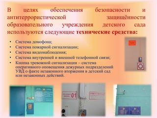 В целях обеспечения безопасности и
антитеррористической защищённости
образовательного учреждения детского сада
используются следующие технические средства:
• Система домофона;
• Система пожарной сигнализации;
• Система видеонаблюдения;
• Система внутренней и внешней телефонной связи;
• Кнопка тревожной сигнализации – система
оперативного оповещения дежурных подразделений
УВД о факте незаконного вторжения в детский сад
или незаконных действий.
 