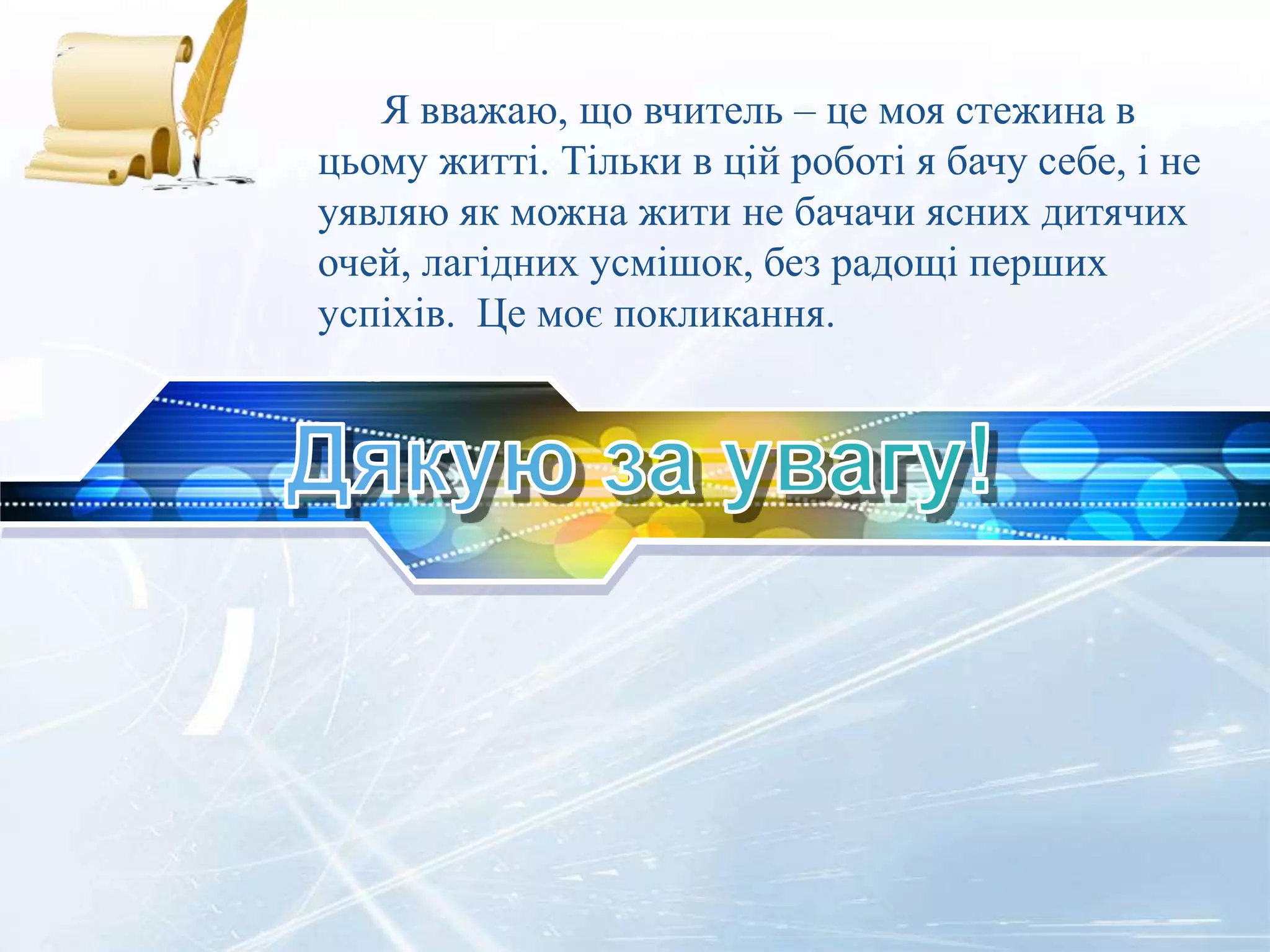 ФОТО
Я вважаю, що вчитель – це моя стежина в
цьому житті. Тільки в цій роботі я бачу себе, і не
уявляю як можна жити не бачачи ясних дитячих
очей, лагідних усмішок, без радощі перших
успіхів. Це моє покликання.
 