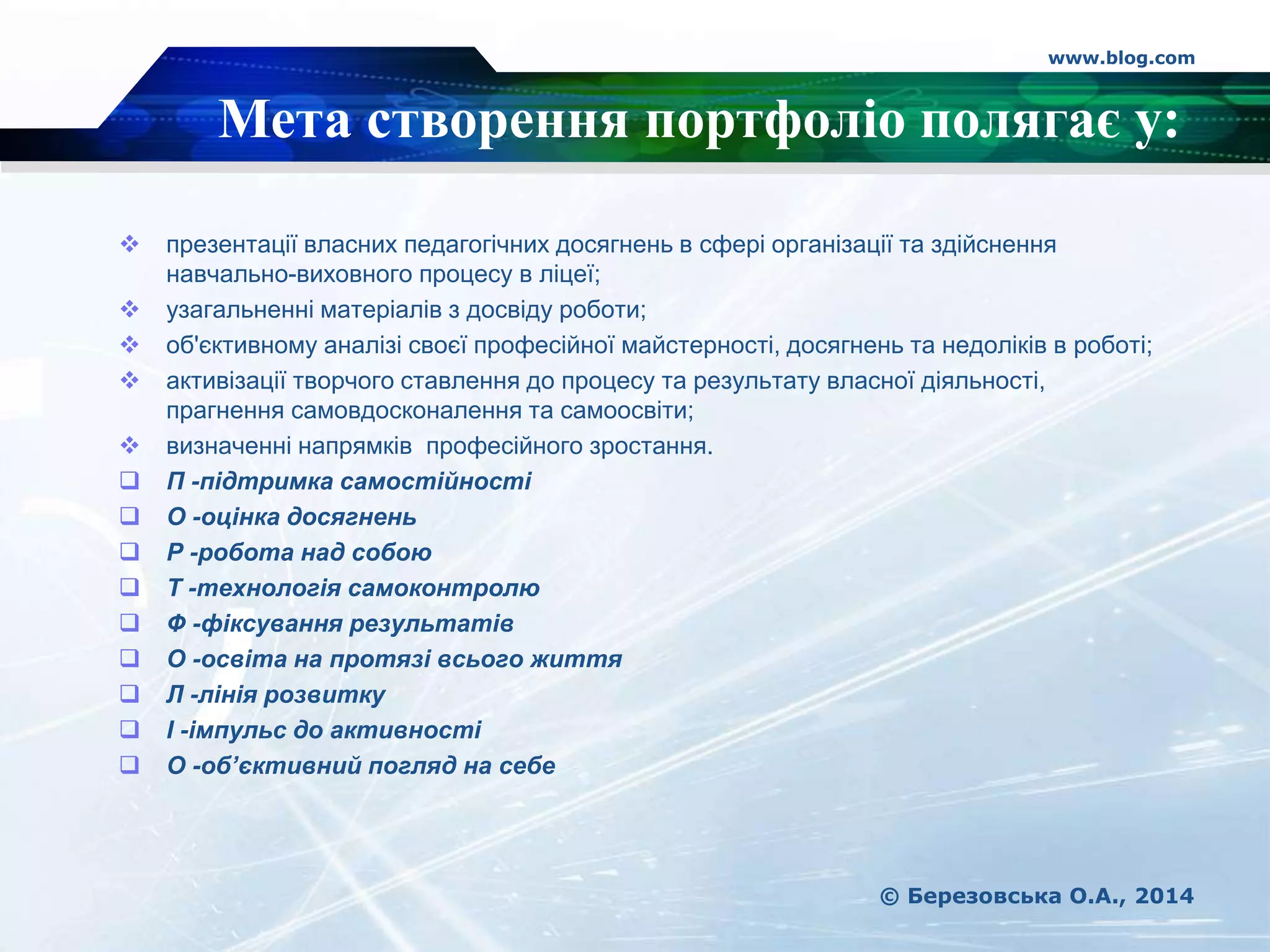 www.blog.com
© Березовська О.А., 2014
 презентації власних педагогічних досягнень в сфері організації та здійснення
навчально-виховного процесу в ліцеї;
 узагальненні матеріалів з досвіду роботи;
 об'єктивному аналізі своєї професійної майстерності, досягнень та недоліків в роботі;
 активізації творчого ставлення до процесу та результату власної діяльності,
прагнення самовдосконалення та самоосвіти;
 визначенні напрямків професійного зростання.
 П -підтримка самостійності
 О -оцінка досягнень
 Р -робота над собою
 Т -технологія самоконтролю
 Ф -фіксування результатів
 О -освіта на протязі всього життя
 Л -лінія розвитку
 І -імпульс до активності
 О -об’єктивний погляд на себе
Мета створення портфоліо полягає у:
 