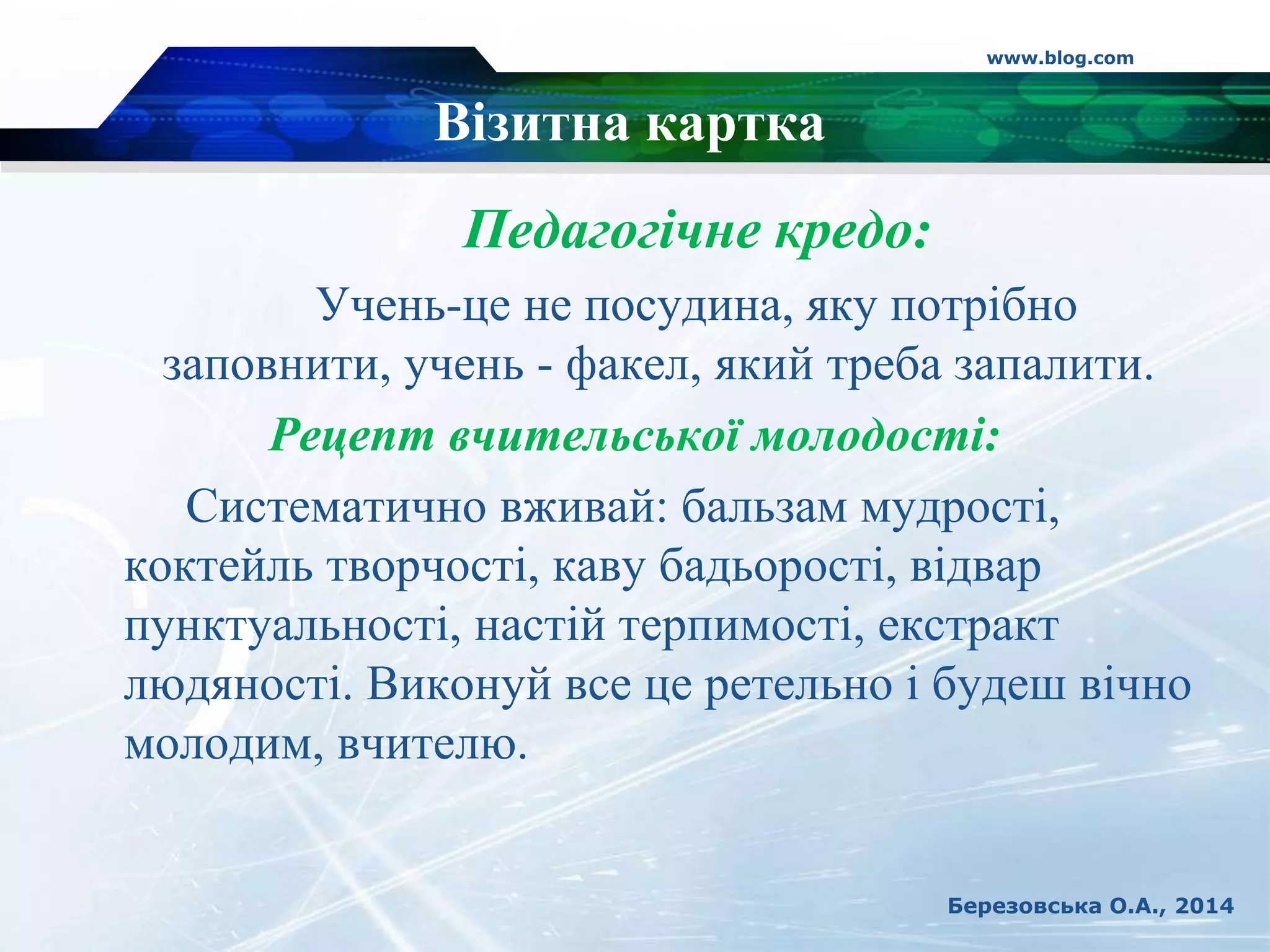 Візитна картка
Педагогічне кредо:
Учень-це не посудина, яку потрібно
заповнити, учень - факел, який треба запалити.
Рецепт вчительської молодості:
Систематично вживай: бальзам мудрості,
коктейль творчості, каву бадьорості, відвар
пунктуальності, настій терпимості, екстракт
людяності. Виконуй все це ретельно і будеш вічно
молодим, вчителю.
www.blog.com
Березовська О.А., 2014
 