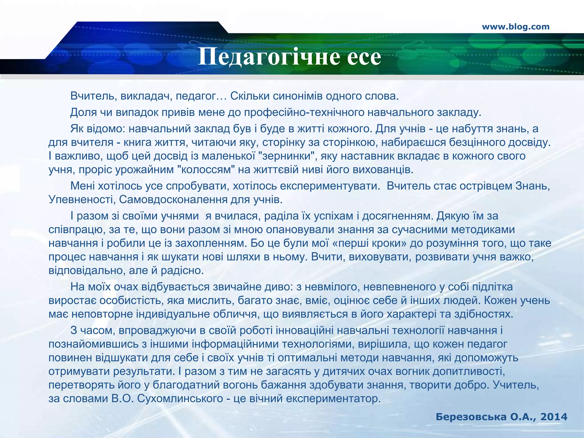 www.blog.com
Березовська О.А., 2014
Педагогічне есе
Вчитель, викладач, педагог… Скільки синонімів одного слова.
Доля чи випадок привів мене до професійно-технічного навчального закладу.
Як відомо: навчальний заклад був і буде в житті кожного. Для учнів - це набуття знань, а
для вчителя - книга життя, читаючи яку, сторінку за сторінкою, набираєшся безцінного досвіду.
І важливо, щоб цей досвід із маленької "зернинки", яку наставник вкладає в кожного свого
учня, проріс урожайним "колоссям" на життєвій ниві його вихованців.
Мені хотілось усе спробувати, хотілось експериментувати. Вчитель стає острівцем Знань,
Упевненості, Самовдосконалення для учнів.
І разом зі своїми учнями я вчилася, раділа їх успіхам і досягненням. Дякую їм за
співпрацю, за те, що вони разом зі мною опановували знання за сучасними методиками
навчання і робили це із захопленням. Бо це були мої «перші кроки» до розуміння того, що таке
процес навчання і як шукати нові шляхи в ньому. Вчити, виховувати, розвивати учня важко,
відповідально, але й радісно.
На моїх очах відбувається звичайне диво: з невмілого, невпевненого у собі підлітка
виростає особистість, яка мислить, багато знає, вміє, оцінює себе й інших людей. Кожен учень
має неповторне індивідуальне обличчя, що виявляється в його характері та здібностях.
З часом, впроваджуючи в своїй роботі інноваційні навчальні технології навчання і
познайомившись з іншими інформаційними технологіями, вирішила, що кожен педагог
повинен відшукати для себе і своїх учнів ті оптимальні методи навчання, які допоможуть
отримувати результати. І разом з тим не загасять у дитячих очах вогник допитливості,
перетворять його у благодатний вогонь бажання здобувати знання, творити добро. Учитель,
за словами В.О. Сухомлинського - це вічний експериментатор.
 