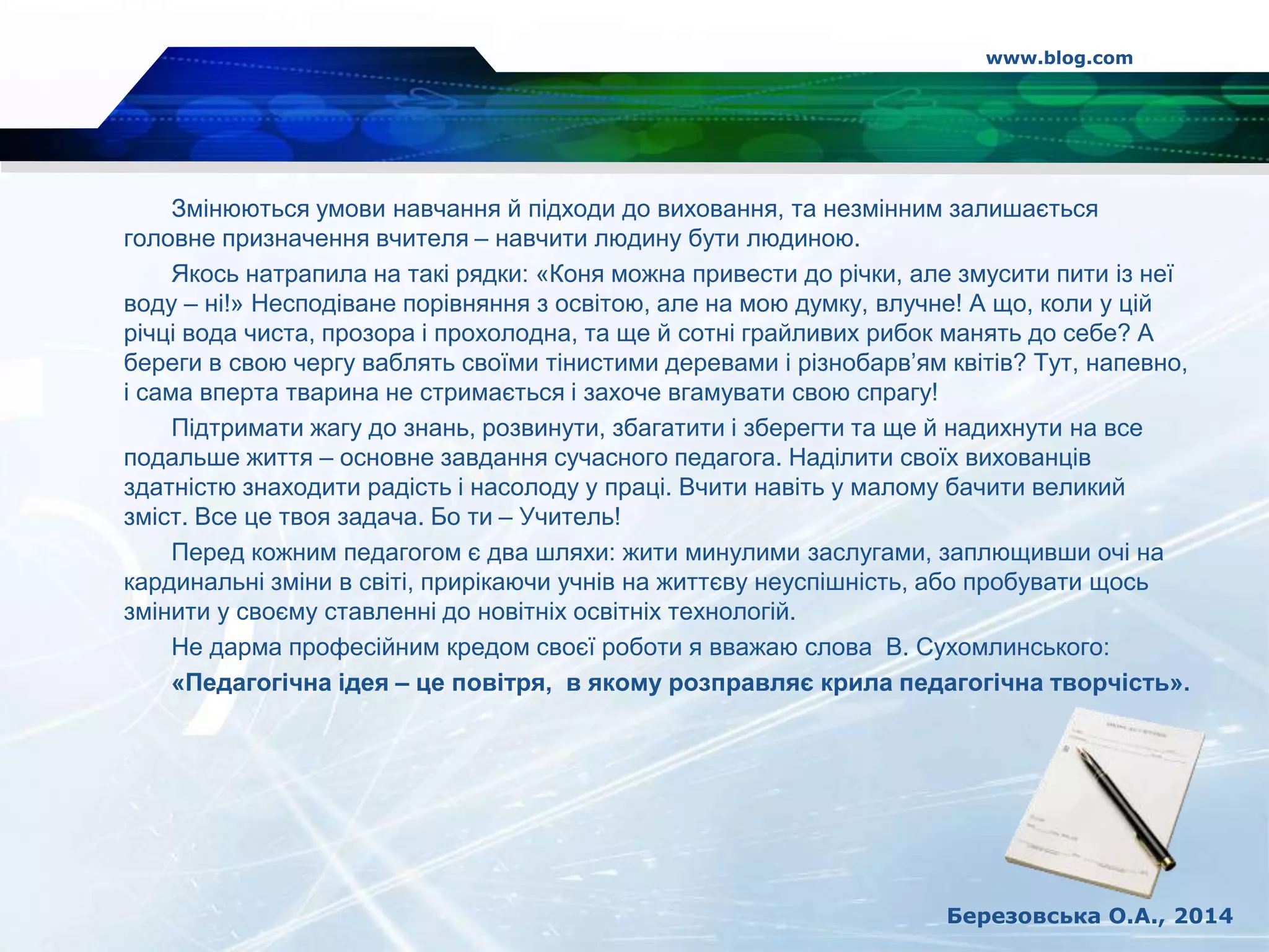 Змінюються умови навчання й підходи до виховання, та незмінним залишається
головне призначення вчителя – навчити людину бути людиною.
Якось натрапила на такі рядки: «Коня можна привести до річки, але змусити пити із неї
воду – ні!» Несподіване порівняння з освітою, але на мою думку, влучне! А що, коли у цій
річці вода чиста, прозора і прохолодна, та ще й сотні грайливих рибок манять до себе? А
береги в свою чергу ваблять своїми тінистими деревами і різнобарв’ям квітів? Тут, напевно,
і сама вперта тварина не стримається і захоче вгамувати свою спрагу!
Підтримати жагу до знань, розвинути, збагатити і зберегти та ще й надихнути на все
подальше життя – основне завдання сучасного педагога. Наділити своїх вихованців
здатністю знаходити радість і насолоду у праці. Вчити навіть у малому бачити великий
зміст. Все це твоя задача. Бо ти – Учитель!
Перед кожним педагогом є два шляхи: жити минулими заслугами, заплющивши очі на
кардинальні зміни в світі, прирікаючи учнів на життєву неуспішність, або пробувати щось
змінити у своєму ставленні до новітніх освітніх технологій.
Не дарма професійним кредом своєї роботи я вважаю слова В. Сухомлинського:
«Педагогічна ідея – це повітря, в якому розправляє крила педагогічна творчість».
www.blog.com
Березовська О.А., 2014
 