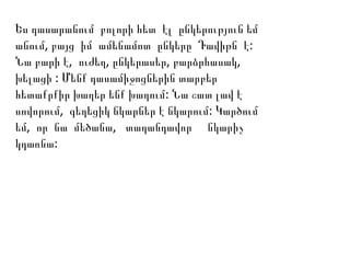 Ես դասարանում բոլորի հետ էլ ընկերություն եմ
, :անում բայց իմ ամենամոտ ընկերը Դավիթն է
, , , ,Նա բարի է ուժեղ ընկերասեր բարձրհասակ
:խելացի Մենք դասամիջոցներին տարբեր
:հետաքրքիր խաղեր ենք խաղում Նա շատ լավ է
, :սովորում գեղեցիկ նկարներ է նկարում Կարծում
, ,եմ որ նա մեծանա տաղանդավոր նկարիչ
:կդառնա
 