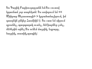 :Ես Գարիկ Բարխուդարյանն եմ Ես շուտով
:կդառնամ յոթ տարեկան Ես սովորում եմ <<
Մխիթար Սեբաստացի> > ,կրթահամալիրում իմ
:դասղեկն ընկեր Հասմիկն է Ես շատ եմ սիրում
, , ,զբոսնել պաղպաղակ ուտել հեքիաթներ լսել
: , ,մեծերին օգնել Ես ունեմ մայրիկ եղբարը
, , :հայրիկ տատիկ պապիկ
 