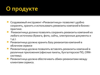  Создаваемый инструмент «Реквизитница» позволяет удобно
сохранять, хранить и использовать реквизиты компаний в бизнес-
практике.
 Реквизитница должна позволять сохранять реквизиты компаний из
любого источника (бумага, фото, сайты, электронные документы и
т.д.).
 Реквизитница должна хранить базу реквизитов компаний в
облачном сервисе
 Реквизитница должна позвалять вставлять реквизиты компаний в
различные приложения (офисные пакеты, бухгалтерское ПО, CRM-
системы).
 Реквизитница должна обеспечивать обмен реквизитами между
клиентами сервиса.
 