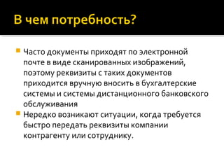  Часто документы приходят по электронной
почте в виде сканированных изображений,
поэтому реквизиты с таких документов
приходится вручную вносить в бухгалтерские
системы и системы дистанционного банковского
обслуживания
 Нередко возникают ситуации, когда требуется
быстро передать реквизиты компании
контрагенту или сотруднику.
 