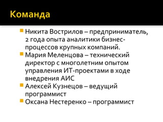  Никита Вострилов – предприниматель,
2 года опыта аналитики бизнес-
процессов крупных компаний.
 Мария Меленцова – технический
директор с многолетним опытом
управления ИТ-проектами в ходе
внедрения АИС
 Алексей Кузнецов – ведущий
программист
 Оксана Нестеренко – программист
 