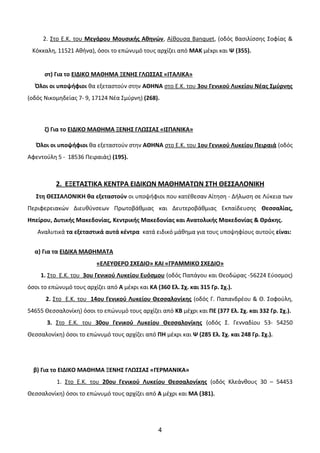 2. Στο Ε.Κ. του Μεγάρου Μουσικής Αθηνών, Αίθουσα Banquet, (οδός Βασιλίσσης Σοφίας &
Κόκκαλη, 11521 Αθήνα), όσοι το επώνυμό τους αρχίζει από ΜΑΚ μέxρι και Ψ (355).
στ) Για το ΕΙΔΙΚΟ ΜΑΘΗΜΑ ΞΕΝΗΣ ΓΛΩΣΣΑΣ «ΙΤΑΛΙΚΑ»
Όλοι οι υποψήφιοι θα εξεταστούν στην ΑΘΗΝΑ στο Ε.Κ. του 3ου Γενικού Λυκείου Νέας Σμύρνης
(οδός Νικομηδείας 7- 9, 17124 Νέα Σμύρνη) (268).
ζ) Για το ΕΙΔΙΚΟ ΜΑΘΗΜΑ ΞΕΝΗΣ ΓΛΩΣΣΑΣ «ΙΣΠΑΝΙΚΑ»
Όλοι οι υποψήφιοι θα εξεταστούν στην ΑΘΗΝΑ στο Ε.Κ. του 1ου Γενικού Λυκείου Πειραιά (οδός
Αφεντούλη 5 - 18536 Πειραιάς) (195).
2. ΕΞΕΤΑΣΤΙΚΑ ΚΕΝΤΡΑ ΕΙΔΙΚΩΝ ΜΑΘΗΜΑΤΩΝ ΣΤΗ ΘΕΣΣΑΛΟΝΙΚΗ
Στη ΘΕΣΣΑΛΟΝΙΚΗ θα εξεταστούν οι υποψήφιοι που κατέθεσαν Αίτηση - Δήλωση σε Λύκεια των
Περιφερειακών Διευθύνσεων Πρωτοβάθμιας και Δευτεροβάθμιας Εκπαίδευσης Θεσσαλίας,
Ηπείρου, Δυτικής Μακεδονίας, Κεντρικής Μακεδονίας και Ανατολικής Μακεδονίας & Θράκης.
Αναλυτικά τα εξεταστικά αυτά κέντρα κατά ειδικό μάθημα για τους υποψηφίους αυτούς είναι:
α) Για τα ΕΙΔΙΚΑ ΜΑΘΗΜΑΤΑ
«ΕΛΕΥΘΕΡΟ ΣΧΕΔΙΟ» ΚΑΙ «ΓΡΑΜΜΙΚΟ ΣΧΕΔΙΟ»
1. Στο Ε.Κ. του 3ου Γενικού Λυκείου Ευόσμου (οδός Παπάγου και Θεοδώρας -56224 Εύοσμος)
όσοι το επώνυμό τους αρχίζει από Α μέxρι και ΚΑ (360 Ελ. Σχ. και 315 Γρ. Σχ.).
2. Στο Ε.Κ. του 14ου Γενικού Λυκείου Θεσσαλονίκης (οδός Γ. Παπανδρέου & Θ. Σοφούλη,
54655 Θεσσαλονίκη) όσοι το επώνυμό τους αρχίζει από ΚΒ μέχρι και ΠΕ (377 Ελ. Σχ. και 332 Γρ. Σχ.).
3. Στο Ε.Κ. του 30ου Γενικού Λυκείου Θεσσαλονίκης (οδός Σ. Γενναδίου 53- 54250
Θεσσαλονίκη) όσοι το επώνυμό τους αρχίζει από ΠΗ μέxρι και Ψ (285 Ελ. Σχ. και 248 Γρ. Σχ.).
β) Για το ΕΙΔΙΚΟ ΜΑΘΗΜΑ ΞΕΝΗΣ ΓΛΩΣΣΑΣ «ΓΕΡΜΑΝΙΚΑ»
1. Στο Ε.Κ. του 20ου Γενικού Λυκείου Θεσσαλονίκης (οδός Κλεάνθους 30 – 54453
Θεσσαλονίκη) όσοι το επώνυμό τους αρχίζει από Α μέχρι και ΜΑ (381).
4
 