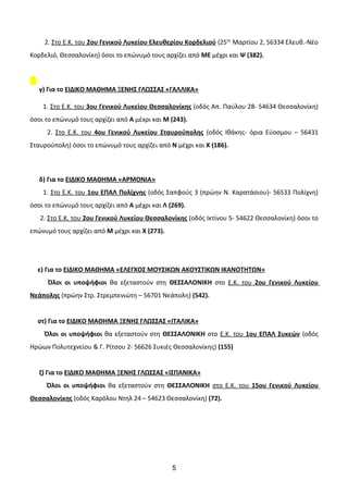 2. Στο Ε.Κ. του 2ου Γενικού Λυκείου Ελευθερίου Κορδελιού (25ης
Μαρτίου 2, 56334 Ελευθ.-Νέο
Κορδελιό, Θεσσαλονίκη) όσοι το επώνυμό τους αρχίζει από ΜΕ μέχρι και Ψ (382).
γ) Για το ΕΙΔΙΚΟ ΜΑΘΗΜΑ ΞΕΝΗΣ ΓΛΩΣΣΑΣ «ΓΑΛΛΙΚΑ»
1. Στο Ε.Κ. του 3ου Γενικού Λυκείου Θεσσαλονίκης (οδός Απ. Παύλου 28- 54634 Θεσσαλονίκη)
όσοι το επώνυμό τους αρχίζει από Α μέxρι και Μ (243).
2. Στο Ε.Κ. του 4ου Γενικού Λυκείου Σταυρούπολης (οδός Ιθάκης- όρια Εύοσμου – 56431
Σταυρούπολη) όσοι το επώνυμό τους αρχίζει από Ν μέχρι και Χ (186).
δ) Για το ΕΙΔΙΚΟ ΜΑΘΗΜΑ «ΑΡΜΟΝΙΑ»
1. Στο Ε.Κ. του 1ου ΕΠΑΛ Πολίχνης (οδός Σαπφούς 3 (πρώην Ν. Καρατάσιου)- 56533 Πολίχνη)
όσοι το επώνυμό τους αρχίζει από Α μέχρι και Λ (269).
2. Στο Ε.Κ. του 2ου Γενικού Λυκείου Θεσσαλονίκης (οδός Ικτίνου 5- 54622 Θεσσαλονίκη) όσοι το
επώνυμό τους αρχίζει από Μ μέχρι και Χ (273).
ε) Για το ΕΙΔΙΚΟ ΜΑΘΗΜΑ «ΕΛΕΓΧΟΣ ΜΟΥΣΙΚΩΝ ΑΚΟΥΣΤΙΚΩΝ ΙΚΑΝΟΤΗΤΩΝ»
Όλοι οι υποψήφιοι θα εξεταστούν στη ΘΕΣΣΑΛΟΝΙΚΗ στο Ε.Κ. του 2ου Γενικού Λυκείου
Νεάπολης (πρώην Στρ. Στρεμπενιώτη – 56701 Νεάπολη) (542).
στ) Για το ΕΙΔΙΚΟ ΜΑΘΗΜΑ ΞΕΝΗΣ ΓΛΩΣΣΑΣ «ΙΤΑΛΙΚΑ»
Όλοι οι υποψήφιοι θα εξεταστούν στη ΘΕΣΣΑΛΟΝΙΚΗ στο Ε.Κ. του 1ου ΕΠΑΛ Συκεών (οδός
Ηρώων Πολυτεχνείου & Γ. Ρίτσου 2- 56626 Συκιές Θεσσαλονίκης) (155)
ζ) Για το ΕΙΔΙΚΟ ΜΑΘΗΜΑ ΞΕΝΗΣ ΓΛΩΣΣΑΣ «ΙΣΠΑΝΙΚΑ»
Όλοι οι υποψήφιοι θα εξεταστούν στη ΘΕΣΣΑΛΟΝΙΚΗ στο Ε.Κ. του 15ου Γενικού Λυκείου
Θεσσαλονίκης (οδός Καρόλου Ντηλ 24 – 54623 Θεσσαλονίκη) (72).
5
 