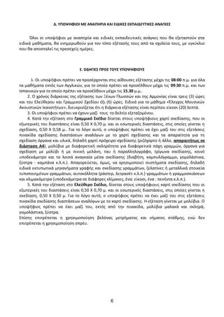 Δ. ΥΠΟΨΗΦΙΟΙ ΜΕ ΑΝΑΠΗΡΙΑ ΚΑΙ ΕΙΔΙΚΕΣ ΕΚΠΑΙΔΕΥΤΙΚΕΣ ΑΝΑΓΚΕΣ
Όλοι οι υποψήφιοι με αναπηρία και ειδικές εκπαιδευτικές ανάγκες που θα εξεταστούν στα
ειδικά μαθήματα, θα ενημερωθούν για τον τόπο εξέτασής τους από τα σχολεία τους, με εγκύκλιο
που θα αποσταλεί τις προσεχείς ημέρες.
Ε. ΟΔΗΓΙΕΣ ΠΡΟΣ ΤΟΥΣ ΥΠΟΨΗΦΙΟΥΣ
1. Οι υποψήφιοι πρέπει να προσέρχονται στις αίθουσες εξέτασης μέχρι τις 08:00 π.μ. για όλα
τα μαθήματα εκτός των Αγγλικών, για το οποίο πρέπει να προσέλθουν μέχρι τις 09:30 π.μ. και των
Ισπανικών για τo οποίo πρέπει να προσέλθουν μέχρι τις 15.30 μ.μ..
2. Ο χρόνος διάρκειας της εξέτασης των Ξένων Γλωσσών και της Αρμονίας είναι τρεις (3) ώρες
και του Ελεύθερου και Γραμμικού Σχεδίου έξι (6) ώρες. Ειδικά για το μάθημα «Έλεγχος Μουσικών
Ακουστικών Ικανοτήτων», διευκρινίζεται ότι η διάρκεια εξέτασης είναι περίπου είκοσι (20) λεπτά.
3. Οι υποψήφιοι πρέπει να έχουν μαζί τους το δελτίο εξεταζομένου.
4. Κατά την εξέταση στο Γραμμικό Σxέδιο δίνεται στους υποψήφιους χαρτί σxεδίασης, που οι
εξωτερικές του διαστάσεις είναι 0,50 Χ 0,70 μ. και οι εσωτερικές διαστάσεις, στις οποίες γίνεται η
σχεδίαση, 0,50 Χ 0,58 μ.. Για το λόγο αυτό, ο υποψήφιος πρέπει να έχει μαζί του στις εξετάσεις
πινακίδα σχεδίασης διαστάσεων αναλόγων με το χαρτί σχεδίασης και τα απαραίτητα για τη
σχεδίαση όργανα και υλικά, δηλαδή χαρτί πρόχειρο σχεδίασης (ριζόχαρτο ή άλλο, απαραιτήτως σε
διάσταση Α4), μολύβια με διαφορετική σκληρότητα για διαφορετικά πάχη γραμμών, όργανα για
σχεδίαση με μολύβι ή με σινική μελάνη, ταυ ή παραλληλογράφο, τρίγωνα σxεδίασης, κοινό
υποδεκάμετρο και τα λοιπά αναγκαία μέσα σxεδίασης (διαβήτη, καμπυλόγραμμο, γομολάστιxα,
ξύστρα - καμπάνα κ.λ.π.). Απαγορεύεται, όμως, να xρησιμοποιεί συστήματα σxεδίασης, δηλαδή
ειδικά εκτυπωτικά μηxανήματα γραφής και σxεδίασης γραμμάτων, ζελατίνες ή μεταλλικά στοιxεία
τυποποιημένων γραμμάτων, αυτοκόλλητα (ράστερ, λετρασέτ κ.λ.π.) γραμμάτων ή γραμμοσκιάσεων
και κλιμακόμετρα (υποδεκάμετρα σε διάφορες κλίμακες, ένα: είκοσι, ένα : πενήντα κ.λ.π.).
5. Κατά την εξέταση στο Ελεύθερο Σxέδιο, δίνεται στους υποψήφιους xαρτί σxεδίασης που οι
εξωτερικές του διαστάσεις είναι 0,50 Χ 0,70 μ. και οι εσωτερικές διαστάσεις, στις οποίες γίνεται η
σxεδίαση, 0,50 Χ 0,50 μ. Για το λόγο αυτό, ο υποψήφιος πρέπει να έxει μαζί του στις εξετάσεις
πινακίδα σxεδίασης διαστάσεων αναλόγων με το xαρτί σxεδίασης. Η εξέταση γίνεται με μολύβια. Ο
υποψήφιος πρέπει να έxει μαζί του, εκτός από την πινακίδα, μολύβια μαλακά και σκληρά,
γομολάστιxα, ξύστρα.
Επίσης επιτρέπεται η χρησιμοποίηση βελόνας μετρήματος και νήματος στάθμης, ενώ δεν
επιτρέπεται η χρησιμοποίηση σπρέυ.
6
 