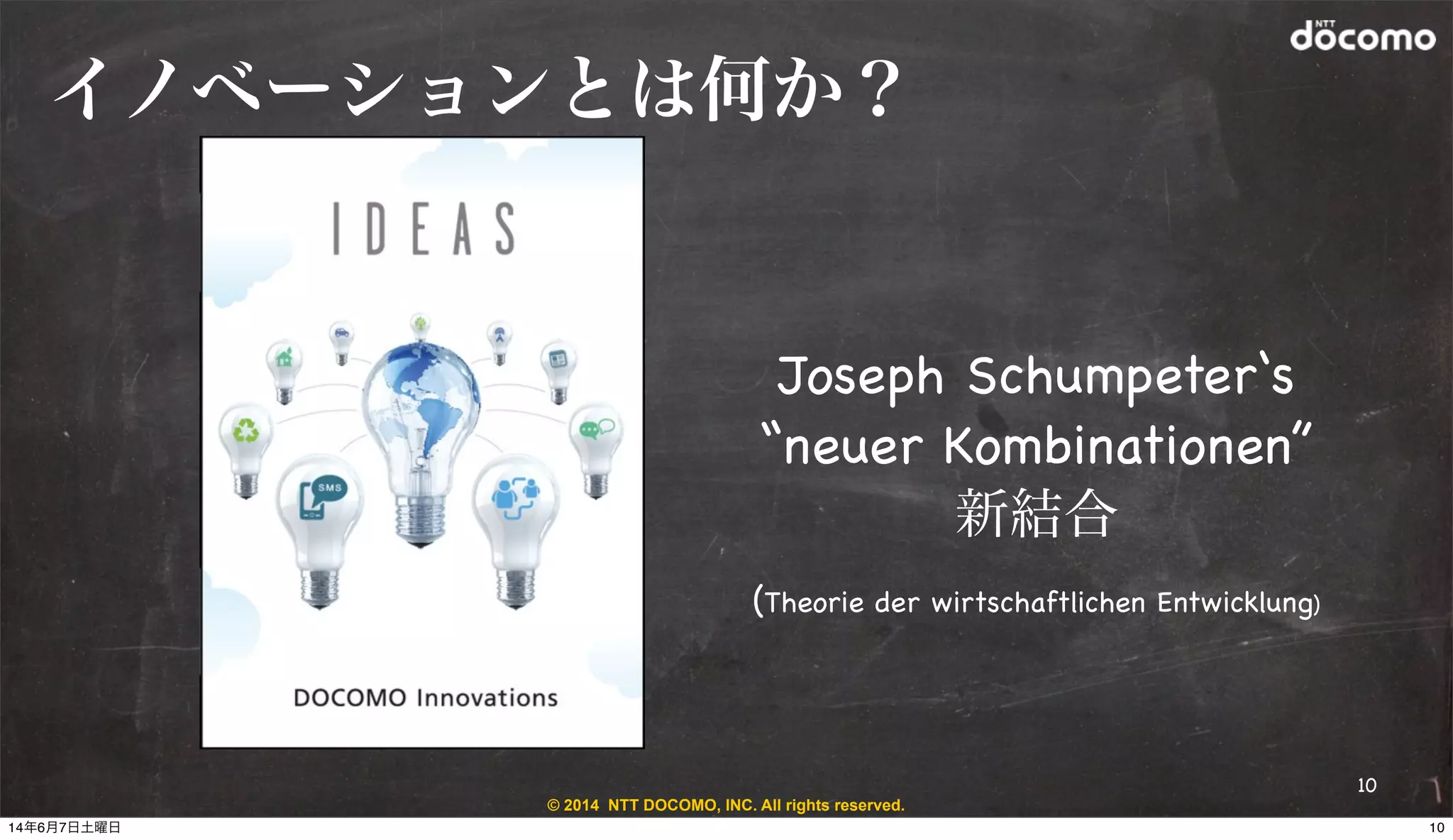 © 2014 NTT DOCOMO, INC. All rights reserved.
イノベーションとは何か？
Joseph Schumpeter‘s
“neuer Kombinationen”
新結合
(Theorie der wirtschaftlichen Entwicklung)
10
1014年6月7日土曜日
 