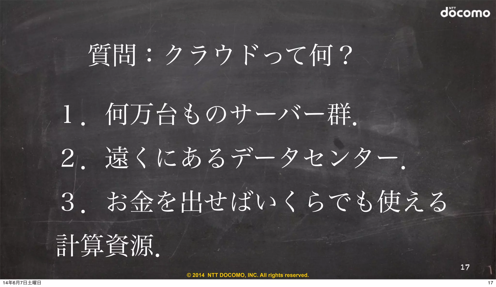 © 2014 NTT DOCOMO, INC. All rights reserved.
質問：クラウドって何？
17
１．何万台ものサーバー群．
２．遠くにあるデータセンター．
３．お金を出せばいくらでも使える
計算資源．
1714年6月7日土曜日
 