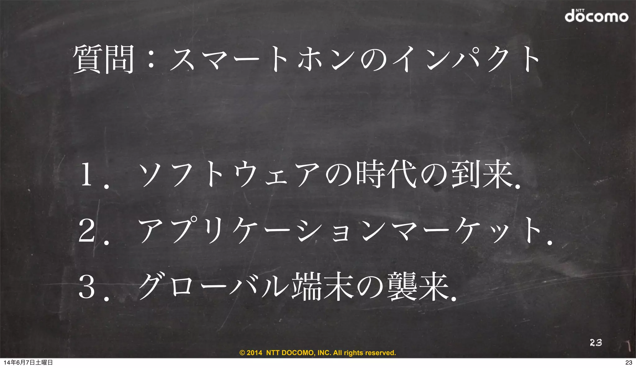 © 2014 NTT DOCOMO, INC. All rights reserved.
質問：スマートホンのインパクト
23
１．ソフトウェアの時代の到来．
２．アプリケーションマーケット．
３．グローバル端末の襲来．
2314年6月7日土曜日
 