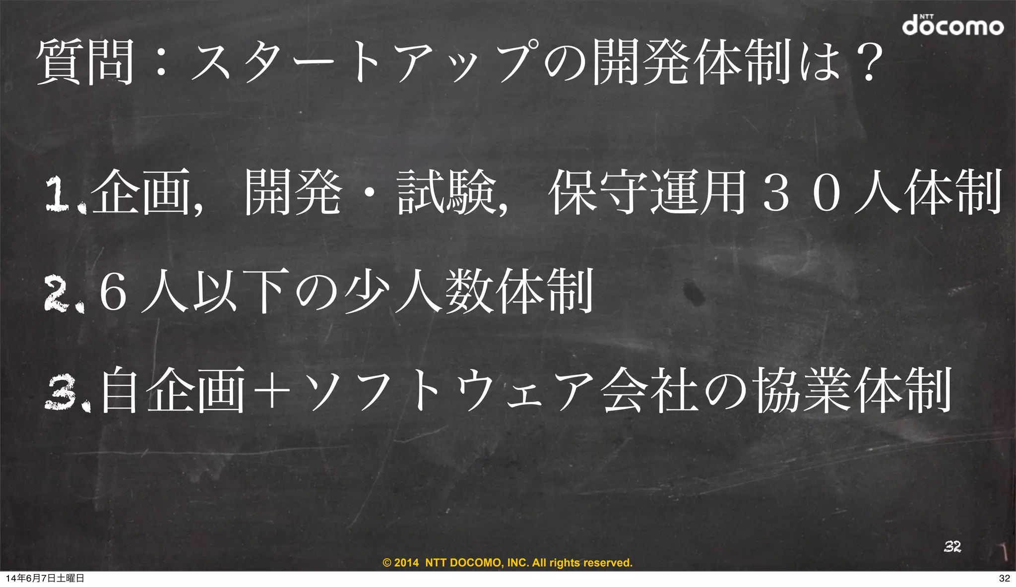 © 2014 NTT DOCOMO, INC. All rights reserved.
質問：スタートアップの開発体制は？
1.企画，開発・試験，保守運用３０人体制
2.６人以下の少人数体制
3.自企画＋ソフトウェア会社の協業体制
32
3214年6月7日土曜日
 